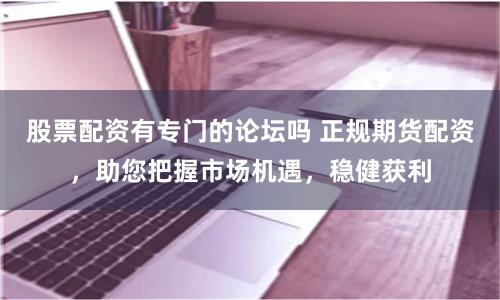 股票配资有专门的论坛吗 正规期货配资，助您把握市场机遇，稳健获利