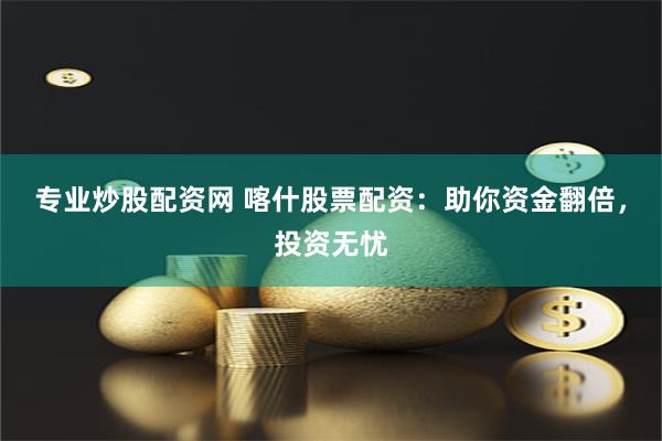 专业炒股配资网 喀什股票配资：助你资金翻倍，投资无忧