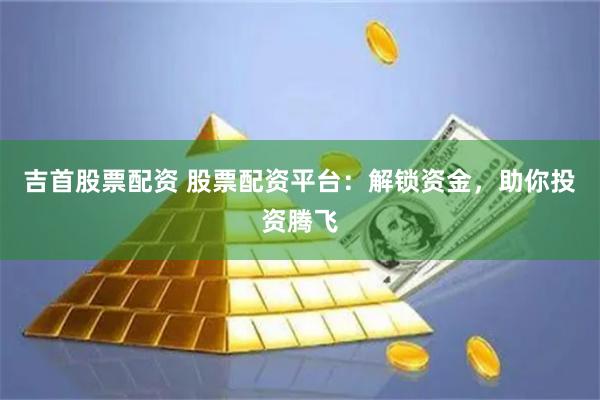 吉首股票配资 股票配资平台：解锁资金，助你投资腾飞