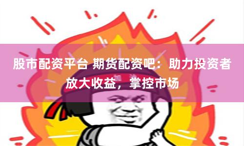 股市配资平台 期货配资吧：助力投资者放大收益，掌控市场