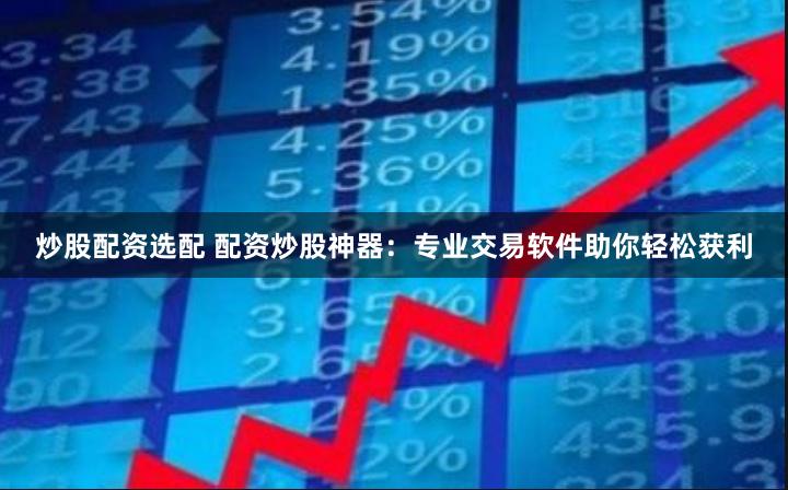 炒股配资选配 配资炒股神器：专业交易软件助你轻松获利