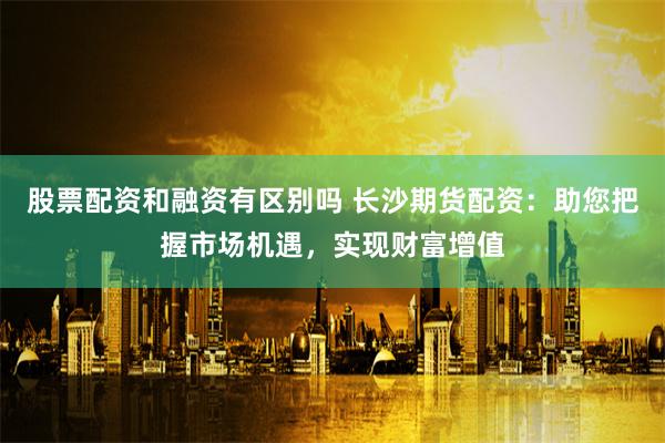 股票配资和融资有区别吗 长沙期货配资：助您把握市场机遇，实现财富增值
