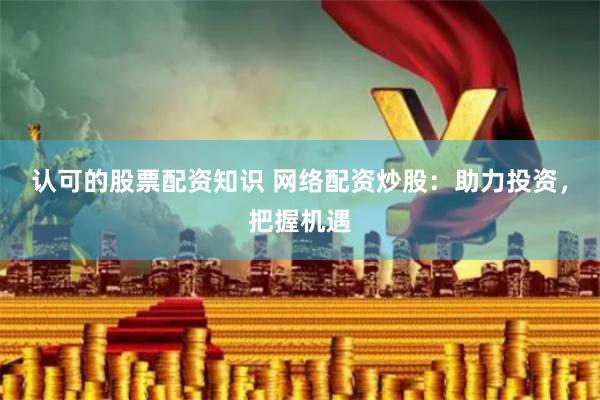 认可的股票配资知识 网络配资炒股：助力投资，把握机遇